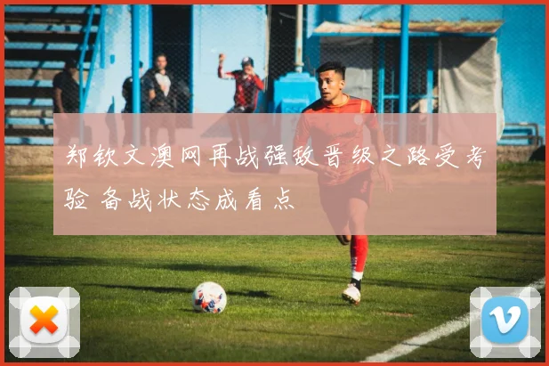 郑钦文澳网再战强敌晋级之路受考验 备战状态成看点