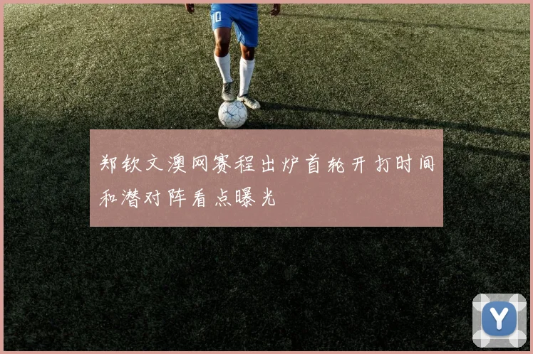 郑钦文澳网赛程出炉首轮开打时间和潜对阵看点曝光