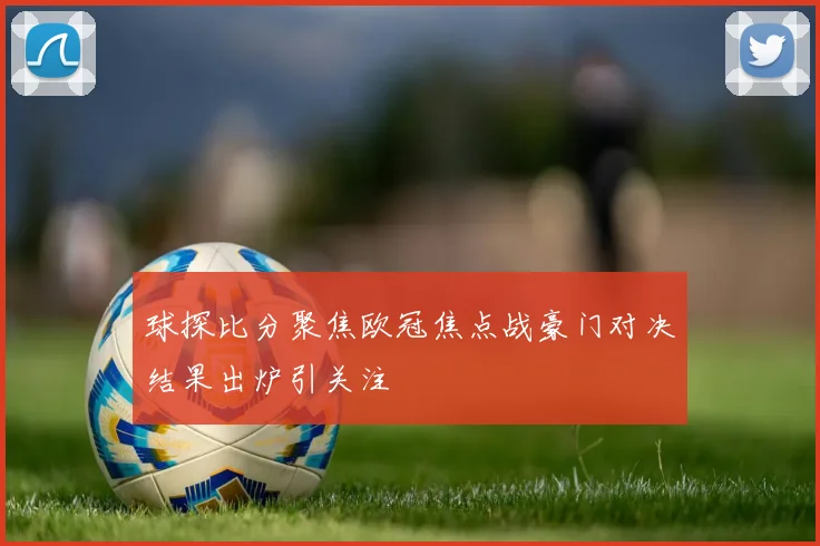 球探比分聚焦欧冠焦点战豪门对决结果出炉引关注