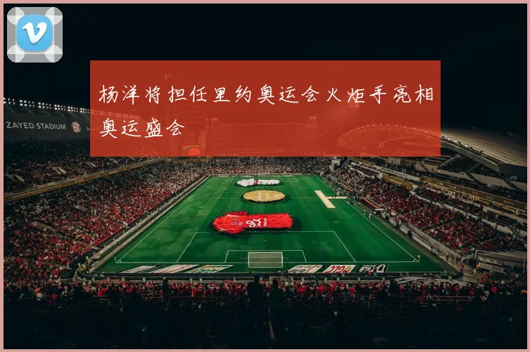 杨洋将担任里约奥运会火炬手亮相奥运盛会