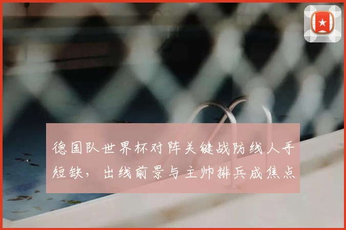 德国队世界杯对阵关键战防线人手短缺，出线前景与主帅排兵成焦点