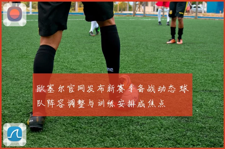 欧塞尔官网发布新赛季备战动态 球队阵容调整与训练安排成焦点