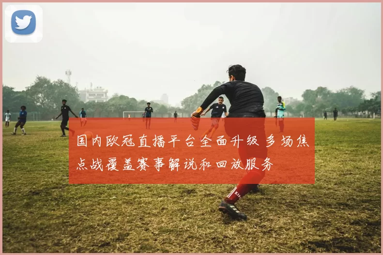 国内欧冠直播平台全面升级 多场焦点战覆盖赛事解说和回放服务